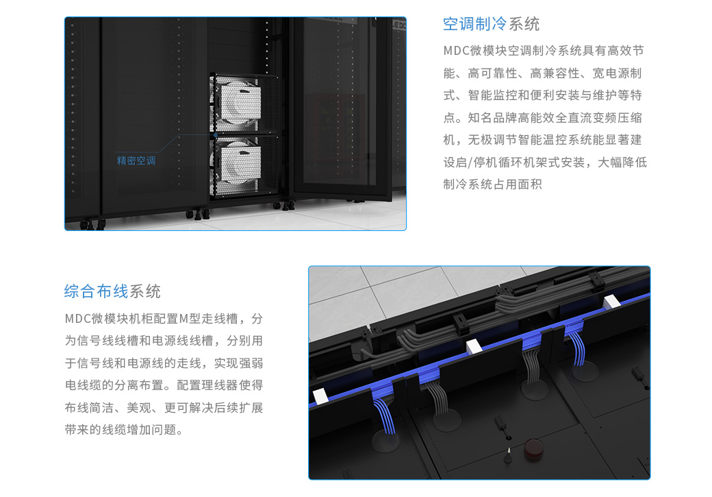 数据中心机房的空调制冷系统：MDC微模块空调制冷系统具有高效节能、高可靠性、高兼容性、宽电源制式、智能监控和便利安装与维护等特点。 知名品牌高能效全直流变频压缩机，无极调节 智能温控系统能显著建设启/停机循环 机架式安装，大幅降低制冷系统占用面积；数据中心机房的综合布线系统：MDC微模块机柜配置M型走线槽，分为信号线线槽和电源线线槽，分别用于信号线和电源线的走线，实现强弱电线缆的分离布置。 配置理线器使得布线简洁、美观、更可解决后续扩展带来的线缆增加问题。